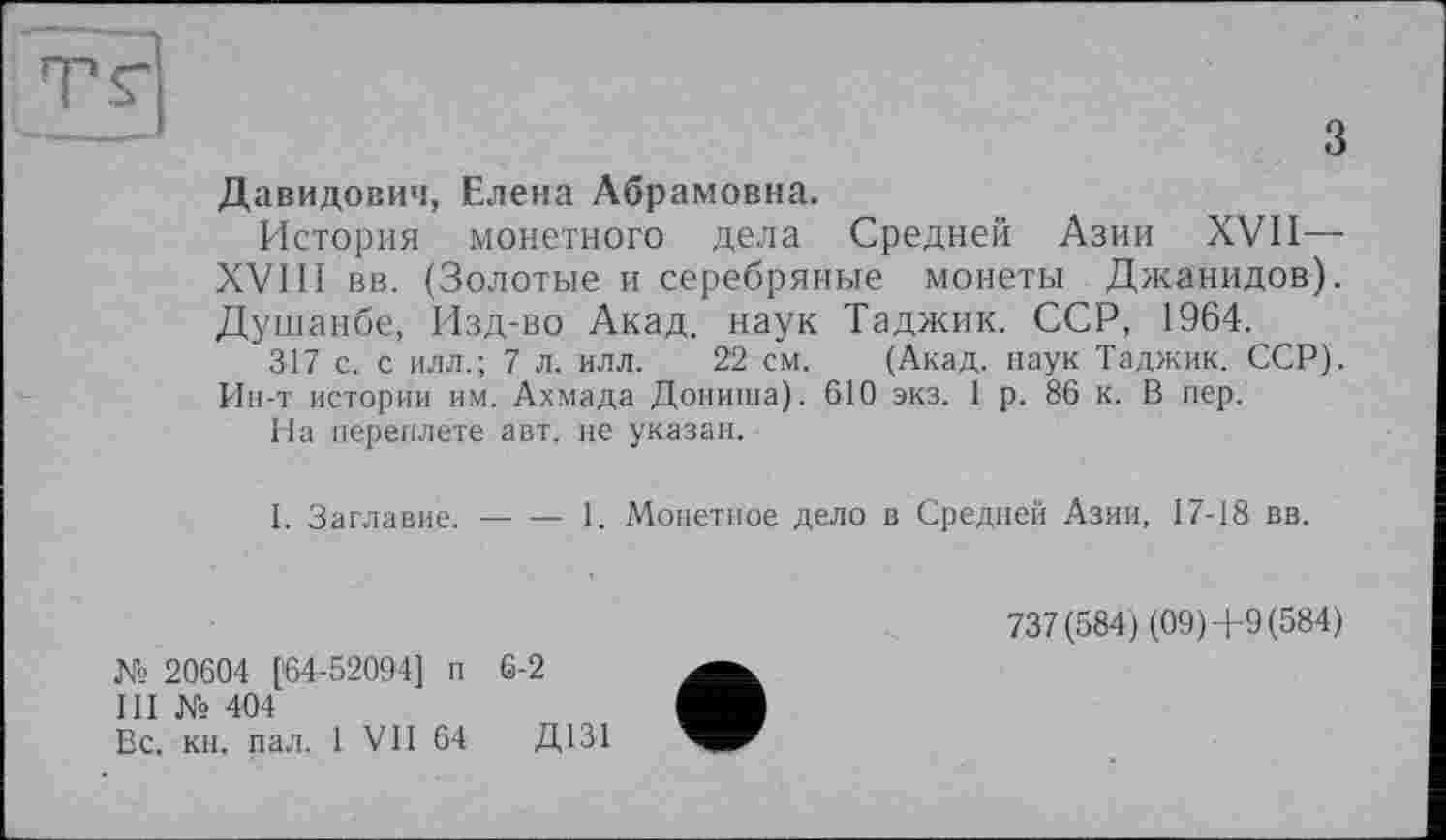 ﻿Давидович, Елена Абрамовна.
История монетного дела Средней Азии XVII— XVIII вв. (Золотые и серебряные монеты Джанидов). Душанбе, Изд-во Акад, наук Таджик. ССР, 1964.
317 с. с илл.; 7 л. илл. 22 см. (Акад, наук Таджик. ССР). Ин-т истории им. Ахмада Дониша). 610 экз. 1 р. 86 к. В пер.
На переплете авт. не указан.
1. Заглавие. — — 1. Монетное дело в Средней Азии, 17-18 вв.
№ 20604 [64-52094] п 6-2
III № 404
Вс. кн. пал. 1 VII 64	Д131
737(584) (09)+9 (584)